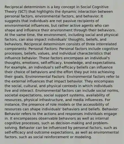 Reciprocal determinism is a key concept in Social Cognitive Theory (SCT) that highlights the dynamic interaction between personal factors, environmental factors, and behavior. It suggests that individuals are not passive recipients of environmental influences, but rather active agents who can shape and influence their environment through their behaviors. At the same time, the environment, including social and physical factors, can also impact individuals' thoughts, beliefs, and behaviors. Reciprocal determinism consists of three interrelated components: Personal Factors: Personal factors include cognitive processes, beliefs, values, and individual characteristics that influence behavior. These factors encompass an individual's thoughts, emotions, self-efficacy, knowledge, and expectations. For example, an individual's self-efficacy beliefs can influence their choice of behaviors and the effort they put into achieving their goals. Environmental Factors: Environmental factors refer to the external influences that impact behavior. They encompass the social, cultural, and physical contexts in which individuals live and interact. Environmental factors can include social norms, societal expectations, social support systems, availability of resources, physical infrastructure, and media influences. For instance, the presence of role models or the accessibility of resources can shape individuals' behaviors and beliefs. Behavior: Behavior refers to the actions and responses individuals engage in. It encompasses observable behaviors as well as internal cognitive processes, such as decision-making and problem-solving. Behavior can be influenced by personal factors, such as self-efficacy and outcome expectations, as well as environmental factors, such as social reinforcement or modeling.