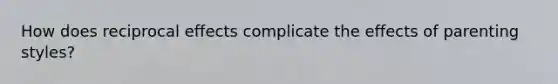 How does reciprocal effects complicate the effects of parenting styles?