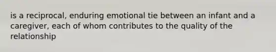 is a reciprocal, enduring emotional tie between an infant and a caregiver, each of whom contributes to the quality of the relationship