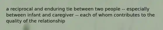 a reciprocal and enduring tie between two people -- especially between infant and caregiver -- each of whom contributes to the quality of the relationship