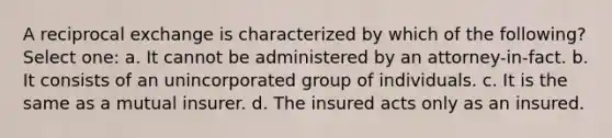 A reciprocal exchange is characterized by which of the following? Select one: a. It cannot be administered by an attorney-in-fact. b. It consists of an unincorporated group of individuals. c. It is the same as a mutual insurer. d. The insured acts only as an insured.