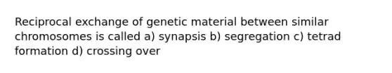 Reciprocal exchange of genetic material between similar chromosomes is called a) synapsis b) segregation c) tetrad formation d) crossing over