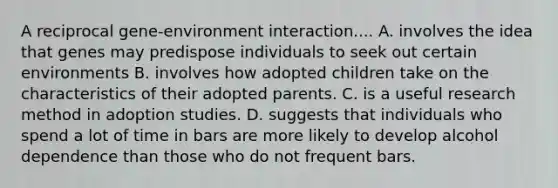 A reciprocal gene-environment interaction.... A. involves the idea that genes may predispose individuals to seek out certain environments B. involves how adopted children take on the characteristics of their adopted parents. C. is a useful research method in adoption studies. D. suggests that individuals who spend a lot of time in bars are more likely to develop alcohol dependence than those who do not frequent bars.