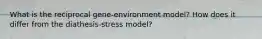 What is the reciprocal gene-environment model? How does it differ from the diathesis-stress model?