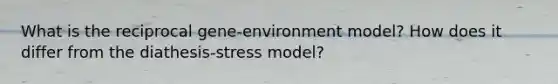 What is the reciprocal gene-environment model? How does it differ from the diathesis-stress model?