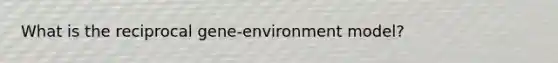 What is the reciprocal gene-environment model?