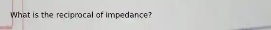 What is the reciprocal of impedance?