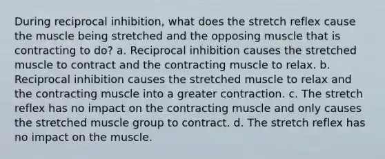 During reciprocal inhibition, what does the stretch reflex cause the muscle being stretched and the opposing muscle that is contracting to do? a. Reciprocal inhibition causes the stretched muscle to contract and the contracting muscle to relax. b. Reciprocal inhibition causes the stretched muscle to relax and the contracting muscle into a greater contraction. c. The stretch reflex has no impact on the contracting muscle and only causes the stretched muscle group to contract. d. The stretch reflex has no impact on the muscle.