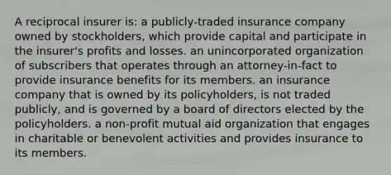 A reciprocal insurer is: a publicly-traded insurance company owned by stockholders, which provide capital and participate in the insurer's profits and losses. an unincorporated organization of subscribers that operates through an attorney-in-fact to provide insurance benefits for its members. an insurance company that is owned by its policyholders, is not traded publicly, and is governed by a board of directors elected by the policyholders. a non-profit mutual aid organization that engages in charitable or benevolent activities and provides insurance to its members.