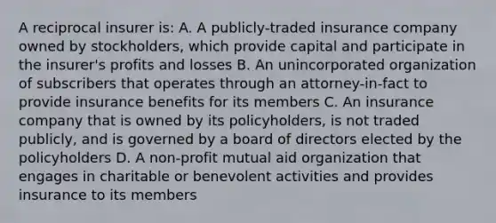 A reciprocal insurer is: A. A publicly-traded insurance company owned by stockholders, which provide capital and participate in the insurer's profits and losses B. An unincorporated organization of subscribers that operates through an attorney-in-fact to provide insurance benefits for its members C. An insurance company that is owned by its policyholders, is not traded publicly, and is governed by a board of directors elected by the policyholders D. A non-profit mutual aid organization that engages in charitable or benevolent activities and provides insurance to its members