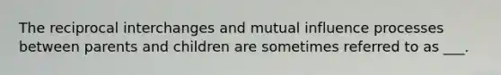 The reciprocal interchanges and mutual influence processes between parents and children are sometimes referred to as ___.