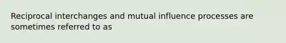 Reciprocal interchanges and mutual influence processes are sometimes referred to as