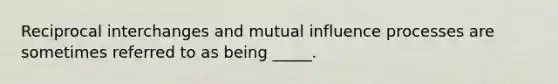 Reciprocal interchanges and mutual influence processes are sometimes referred to as being _____.