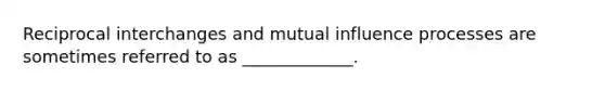 Reciprocal interchanges and mutual influence processes are sometimes referred to as _____________.