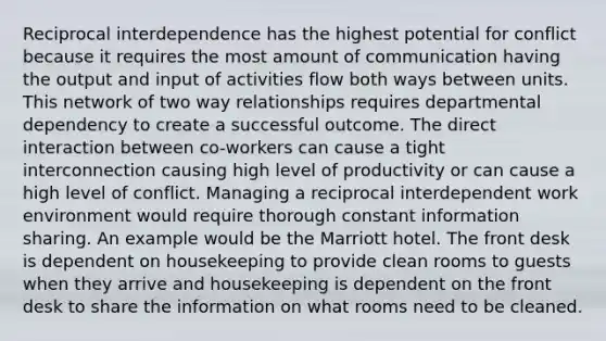 Reciprocal interdependence has the highest potential for conflict because it requires the most amount of communication having the output and input of activities flow both ways between units. This network of two way relationships requires departmental dependency to create a successful outcome. The direct interaction between co-workers can cause a tight interconnection causing high level of productivity or can cause a high level of conflict. Managing a reciprocal interdependent work environment would require thorough constant information sharing. An example would be the Marriott hotel. The front desk is dependent on housekeeping to provide clean rooms to guests when they arrive and housekeeping is dependent on the front desk to share the information on what rooms need to be cleaned.