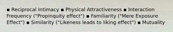 ▪ Reciprocal Intimacy ▪ Physical Attractiveness ▪ Interaction Frequency ("Propinquity effect") ▪ Familiarity ("Mere Exposure Effect") ▪ Similarity ("Likeness leads to liking effect") ▪ Mutuality