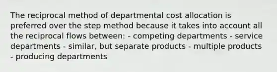 The reciprocal method of departmental cost allocation is preferred over the step method because it takes into account all the reciprocal flows between: - competing departments - service departments - similar, but separate products - multiple products - producing departments