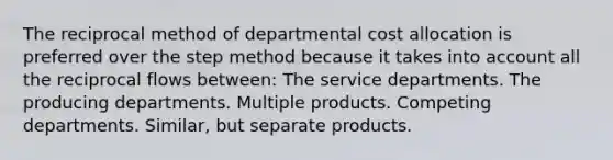 The reciprocal method of departmental cost allocation is preferred over the step method because it takes into account all the reciprocal flows between: The service departments. The producing departments. Multiple products. Competing departments. Similar, but separate products.