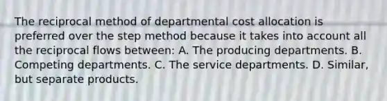 The reciprocal method of departmental cost allocation is preferred over the step method because it takes into account all the reciprocal flows between: A. The producing departments. B. Competing departments. C. The service departments. D. Similar, but separate products.