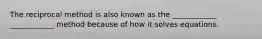 The reciprocal method is also known as the ____________ ____________ method because of how it solves equations.