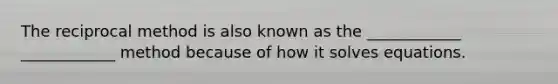 The reciprocal method is also known as the ____________ ____________ method because of how it solves equations.