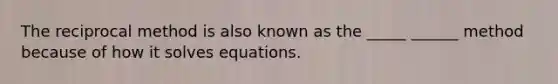 The reciprocal method is also known as the _____ ______ method because of how it solves equations.