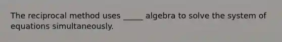 The reciprocal method uses _____ algebra to solve the system of equations simultaneously.