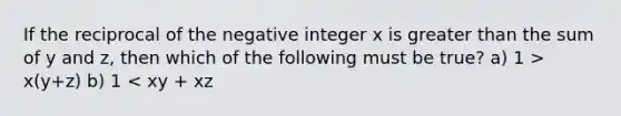 If the reciprocal of the negative integer x is greater than the sum of y and z, then which of the following must be true? a) 1 > x(y+z) b) 1 < xy + xz