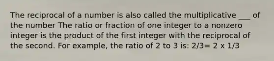 The reciprocal of a number is also called the multiplicative ___ of the number The ratio or fraction of one integer to a nonzero integer is the product of the first integer with the reciprocal of the second. For example, the ratio of 2 to 3 is: 2/3= 2 x 1/3