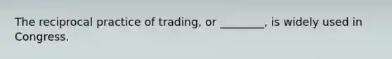 The reciprocal practice of trading, or ________, is widely used in Congress.