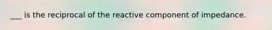 ___ is the reciprocal of the reactive component of impedance.