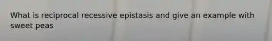 What is reciprocal recessive epistasis and give an example with sweet peas