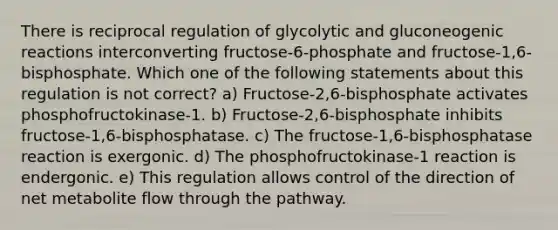 There is reciprocal regulation of glycolytic and gluconeogenic reactions interconverting fructose-6-phosphate and fructose-1,6-bisphosphate. Which one of the following statements about this regulation is not correct? a) Fructose-2,6-bisphosphate activates phosphofructokinase-1. b) Fructose-2,6-bisphosphate inhibits fructose-1,6-bisphosphatase. c) The fructose-1,6-bisphosphatase reaction is exergonic. d) The phosphofructokinase-1 reaction is endergonic. e) This regulation allows control of the direction of net metabolite flow through the pathway.