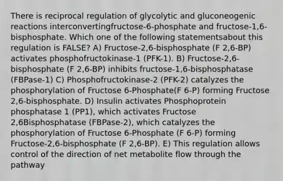 There is reciprocal regulation of glycolytic and gluconeogenic reactions interconvertingfructose-6-phosphate and fructose-1,6-bisphosphate. Which one of the following statementsabout this regulation is FALSE? A) Fructose-2,6-bisphosphate (F 2,6-BP) activates phosphofructokinase-1 (PFK-1). B) Fructose-2,6-bisphosphate (F 2,6-BP) inhibits fructose-1,6-bisphosphatase (FBPase-1) C) Phosphofructokinase-2 (PFK-2) catalyzes the phosphorylation of Fructose 6-Phosphate(F 6-P) forming Fructose 2,6-bisphosphate. D) Insulin activates Phosphoprotein phosphatase 1 (PP1), which activates Fructose 2,6Bisphosphatase (FBPase-2), which catalyzes the phosphorylation of Fructose 6-Phosphate (F 6-P) forming Fructose-2,6-bisphosphate (F 2,6-BP). E) This regulation allows control of the direction of net metabolite flow through the pathway