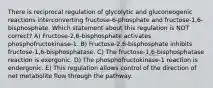 There is reciprocal regulation of glycolytic and gluconeogenic reactions interconverting fructose-6-phosphate and fructose-1,6-bisphosphate. Which statement about this regulation is NOT correct? A) Fructose-2,6-bisphosphate activates phosphofructokinase-1. B) Fructose-2,6-bisphosphate inhibits fructose-1,6-bisphosphatase. C) The fructose-1,6-bisphosphatase reaction is exergonic. D) The phosphofructokinase-1 reaction is endergonic. E) This regulation allows control of the direction of net metabolite flow through the pathway.