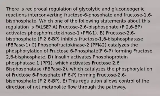 There is reciprocal regulation of glycolytic and gluconeogenic reactions interconverting fructose-6-phosphate and fructose-1,6-bisphosphate. Which one of the following statements about this regulation is FALSE? A) Fructose-2,6-bisphosphate (F 2,6-BP) activates phosphofructokinase-1 (PFK-1). B) Fructose-2,6-bisphosphate (F 2,6-BP) inhibits fructose-1,6-bisphosphatase (FBPase-1) C) Phosphofructokinase-2 (PFK-2) catalyzes the phosphorylation of Fructose 6-Phosphate(F 6-P) forming Fructose 2,6-bisphosphate. D) Insulin activates Phosphoprotein phosphatase 1 (PP1), which activates Fructose 2,6 Bisphosphatase (FBPase-2), which catalyzes the phosphorylation of Fructose 6-Phosphate (F 6-P) forming Fructose-2,6-bisphosphate (F 2,6-BP). E) This regulation allows control of the direction of net metabolite flow through the pathway.