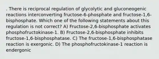 . There is reciprocal regulation of glycolytic and gluconeogenic reactions interconverting fructose-6-phosphate and fructose-1,6- bisphosphate. Which one of the following statements about this regulation is not correct? A) Fructose-2,6-bisphosphate activates phosphofructokinase-1. B) Fructose-2,6-bisphosphate inhibits fructose-1,6-bisphosphatase. C) The fructose-1,6-bisphosphatase reaction is exergonic. D) The phosphofructokinase-1 reaction is endergonic