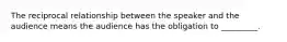 The reciprocal relationship between the speaker and the audience means the audience has the obligation to _________.