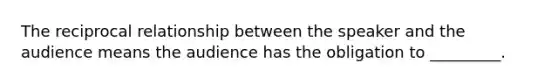 The reciprocal relationship between the speaker and the audience means the audience has the obligation to _________.