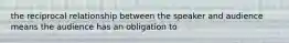 the reciprocal relationship between the speaker and audience means the audience has an obligation to
