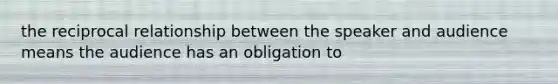 the reciprocal relationship between the speaker and audience means the audience has an obligation to