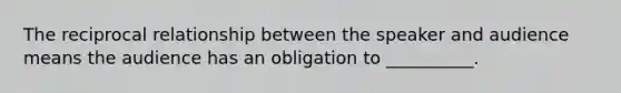 The reciprocal relationship between the speaker and audience means the audience has an obligation to __________.