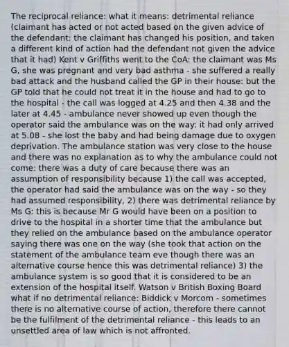 The reciprocal reliance: what it means: detrimental reliance (claimant has acted or not acted based on the given advice of the defendant: the claimant has changed his position, and taken a different kind of action had the defendant not given the advice that it had) Kent v Griffiths went to the CoA: the claimant was Ms G, she was pregnant and very bad asthma - she suffered a really bad attack and the husband called the GP in their house: but the GP told that he could not treat it in the house and had to go to the hospital - the call was logged at 4.25 and then 4.38 and the later at 4.45 - ambulance never showed up even though the operator said the ambulance was on the way: it had only arrived at 5.08 - she lost the baby and had being damage due to oxygen deprivation. The ambulance station was very close to the house and there was no explanation as to why the ambulance could not come: there was a duty of care because there was an assumption of responsibility because 1) the call was accepted, the operator had said the ambulance was on the way - so they had assumed responsibility, 2) there was detrimental reliance by Ms G: this is because Mr G would have been on a position to drive to the hospital in a shorter time that the ambulance but they relied on the ambulance based on the ambulance operator saying there was one on the way (she took that action on the statement of the ambulance team eve though there was an alternative course hence this was detrimental reliance) 3) the ambulance system is so good that it is considered to be an extension of the hospital itself. Watson v British Boxing Board what if no detrimental reliance: Biddick v Morcom - sometimes there is no alternative course of action, therefore there cannot be the fulfilment of the detrimental reliance - this leads to an unsettled area of law which is not affronted.