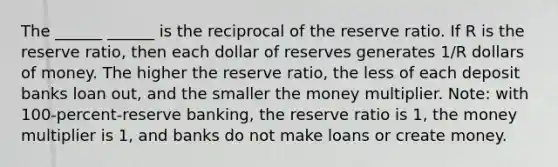 The ______ ______ is the reciprocal of the reserve ratio. If R is the reserve ratio, then each dollar of reserves generates 1/R dollars of money. The higher the reserve ratio, the less of each deposit banks loan out, and the smaller the money multiplier. Note: with 100-percent-reserve banking, the reserve ratio is 1, the money multiplier is 1, and banks do not make loans or create money.