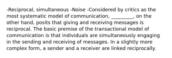 -Reciprocal, simultaneous -Noise -Considered by critics as the most systematic model of communication, _________, on the other hand, posits that giving and receiving messages is reciprocal. The basic premise of the transactional model of communication is that individuals are simultaneously engaging in the sending and receiving of messages. In a slightly more complex form, a sender and a receiver are linked reciprocally.