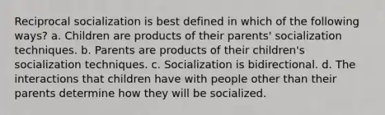 Reciprocal socialization is best defined in which of the following ways? a. Children are products of their parents' socialization techniques. b. Parents are products of their children's socialization techniques. c. Socialization is bidirectional. d. The interactions that children have with people other than their parents determine how they will be socialized.