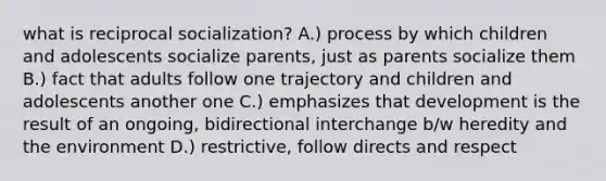 what is reciprocal socialization? A.) process by which children and adolescents socialize parents, just as parents socialize them B.) fact that adults follow one trajectory and children and adolescents another one C.) emphasizes that development is the result of an ongoing, bidirectional interchange b/w heredity and the environment D.) restrictive, follow directs and respect