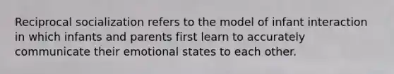 Reciprocal socialization refers to the model of infant interaction in which infants and parents first learn to accurately communicate their emotional states to each other.