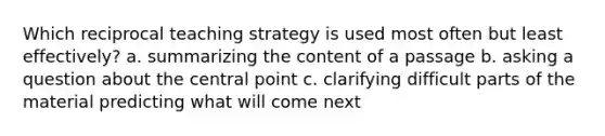 Which reciprocal teaching strategy is used most often but least effectively? a. summarizing the content of a passage b. asking a question about the central point c. clarifying difficult parts of the material predicting what will come next