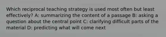 Which reciprocal teaching strategy is used most often but least effectively? A: summarizing the content of a passage B: asking a question about the central point C: clarifying difficult parts of the material D: predicting what will come next